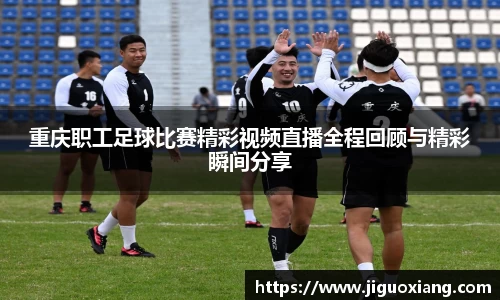 重庆职工足球比赛精彩视频直播全程回顾与精彩瞬间分享