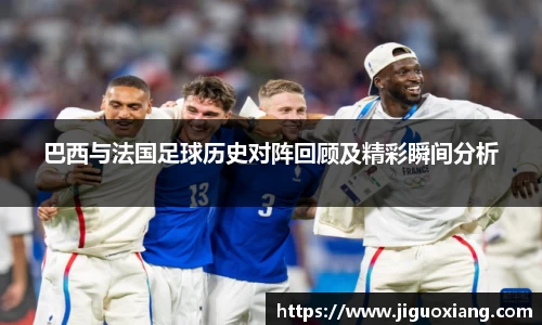 巴西与法国足球历史对阵回顾及精彩瞬间分析